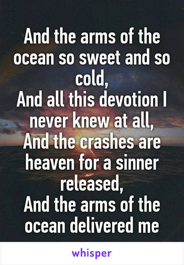 And the arms of the ocean so sweet and so cold,
And all this devotion I never knew at all,
And the crashes are heaven for a sinner released,
And the arms of the ocean delivered me