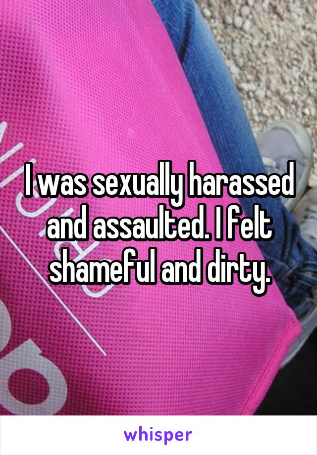 I was sexually harassed and assaulted. I felt shameful and dirty.