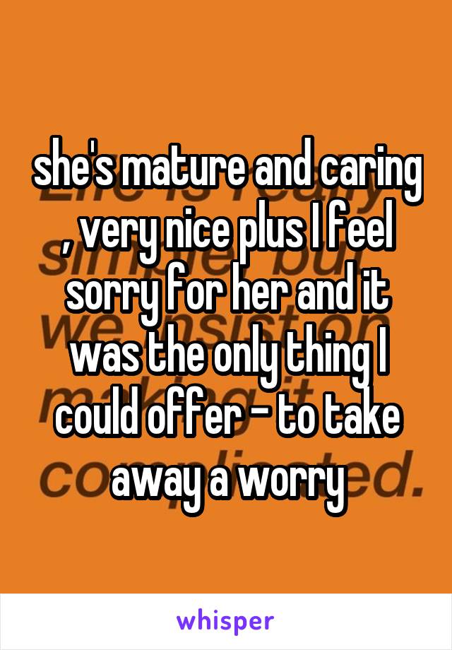 she's mature and caring , very nice plus I feel sorry for her and it was the only thing I could offer - to take away a worry