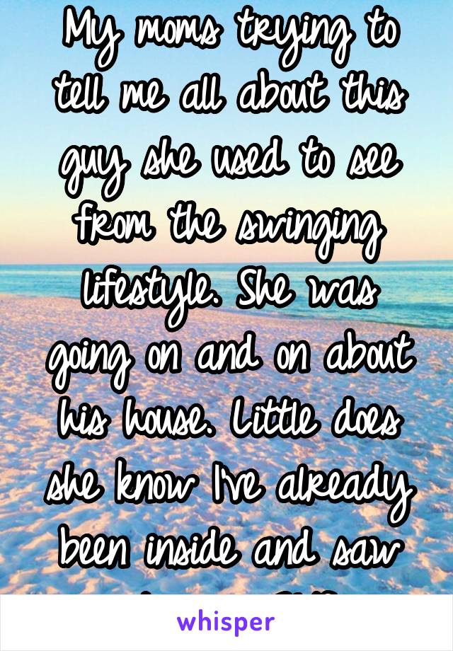 My moms trying to tell me all about this guy she used to see from the swinging lifestyle. She was going on and on about his house. Little does she know I've already been inside and saw it.. oops 21/f