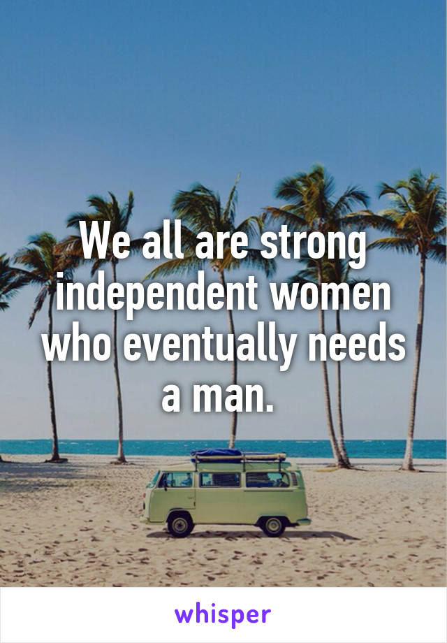 We all are strong independent women who eventually needs a man. 