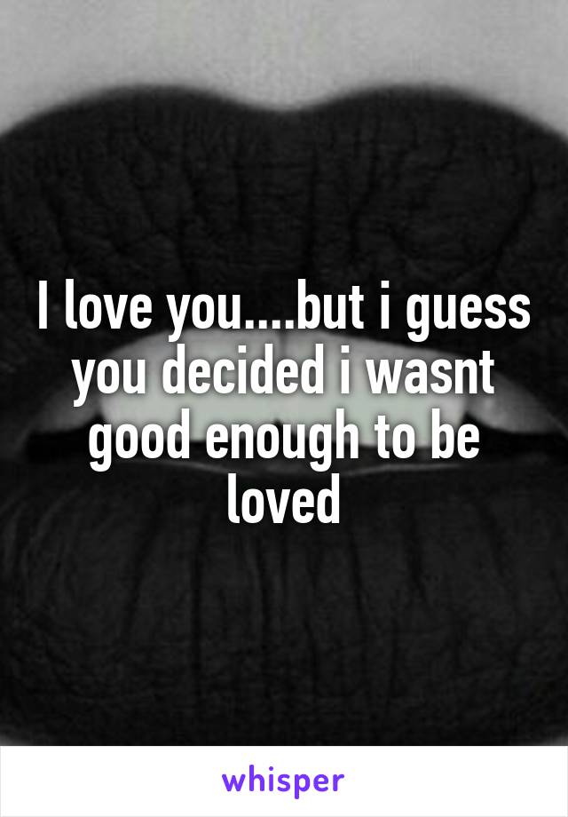 I love you....but i guess you decided i wasnt good enough to be loved