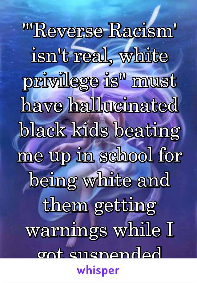 "'Reverse Racism' isn't real, white privilege is" must have hallucinated black kids beating me up in school for being white and them getting warnings while I got suspended