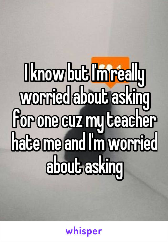 I know but I'm really worried about asking for one cuz my teacher hate me and I'm worried about asking