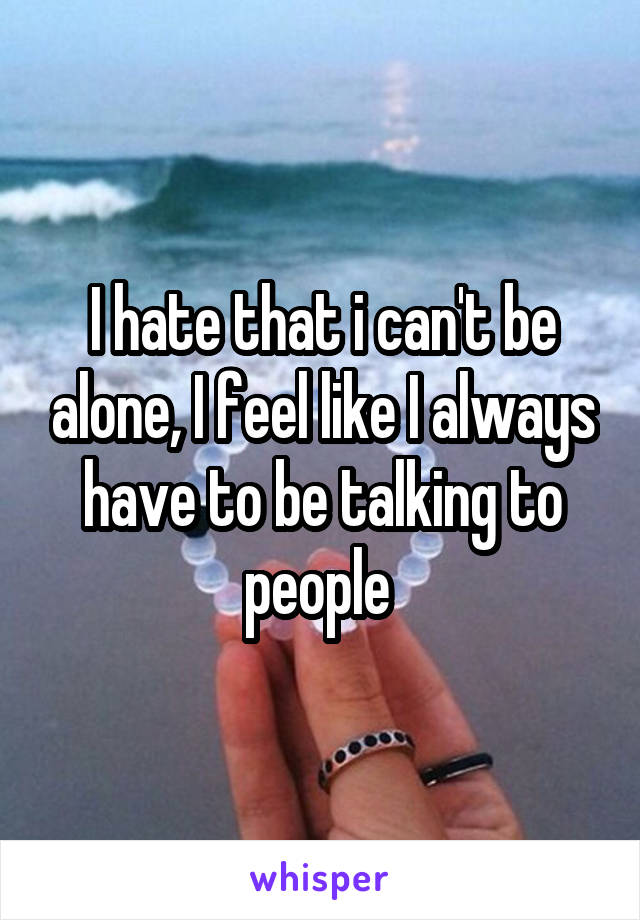 I hate that i can't be alone, I feel like I always have to be talking to people 