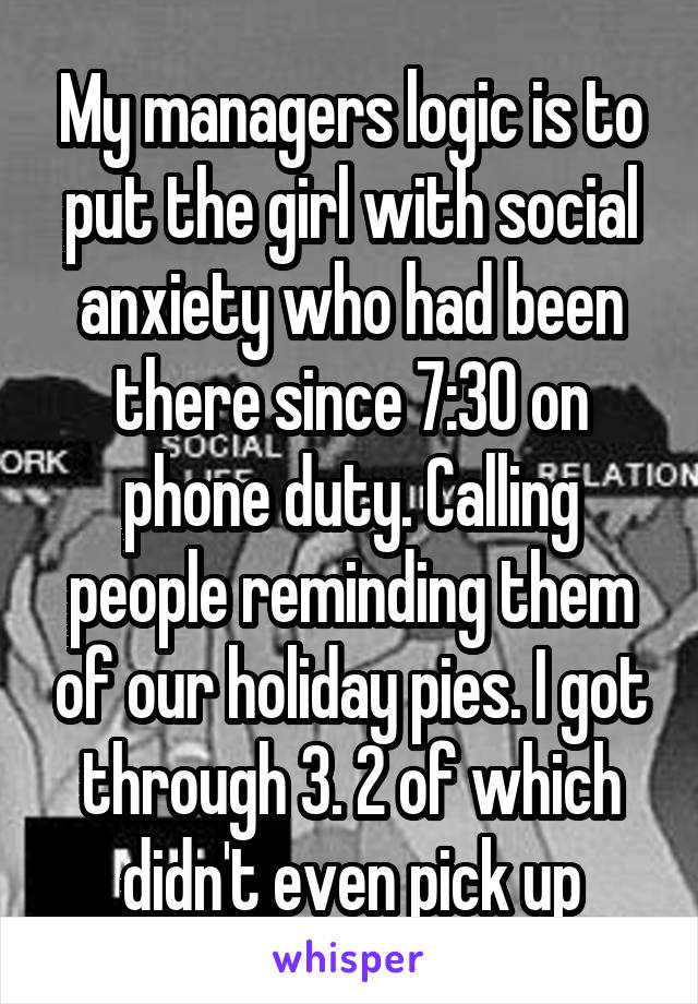 My managers logic is to put the girl with social anxiety who had been there since 7:30 on phone duty. Calling people reminding them of our holiday pies. I got through 3. 2 of which didn't even pick up