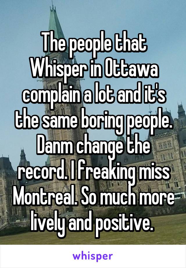 The people that Whisper in Ottawa complain a lot and it's the same boring people. Danm change the record. I freaking miss Montreal. So much more lively and positive. 