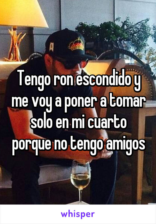 Tengo ron escondido y me voy a poner a tomar solo en mi cuarto porque no tengo amigos