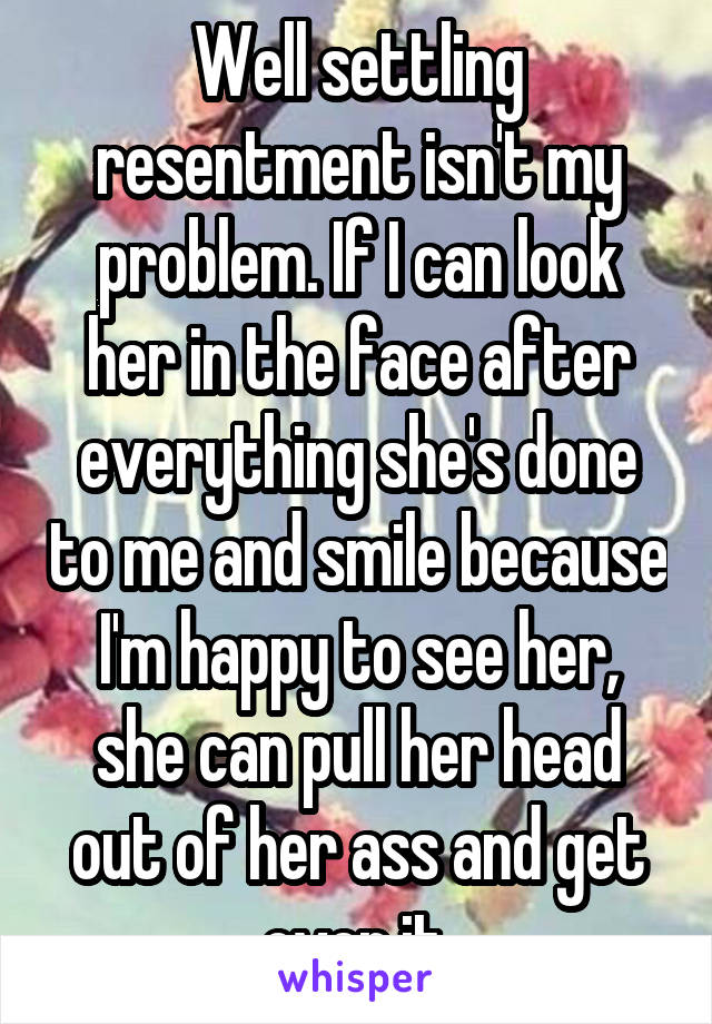 Well settling resentment isn't my problem. If I can look her in the face after everything she's done to me and smile because I'm happy to see her, she can pull her head out of her ass and get over it.