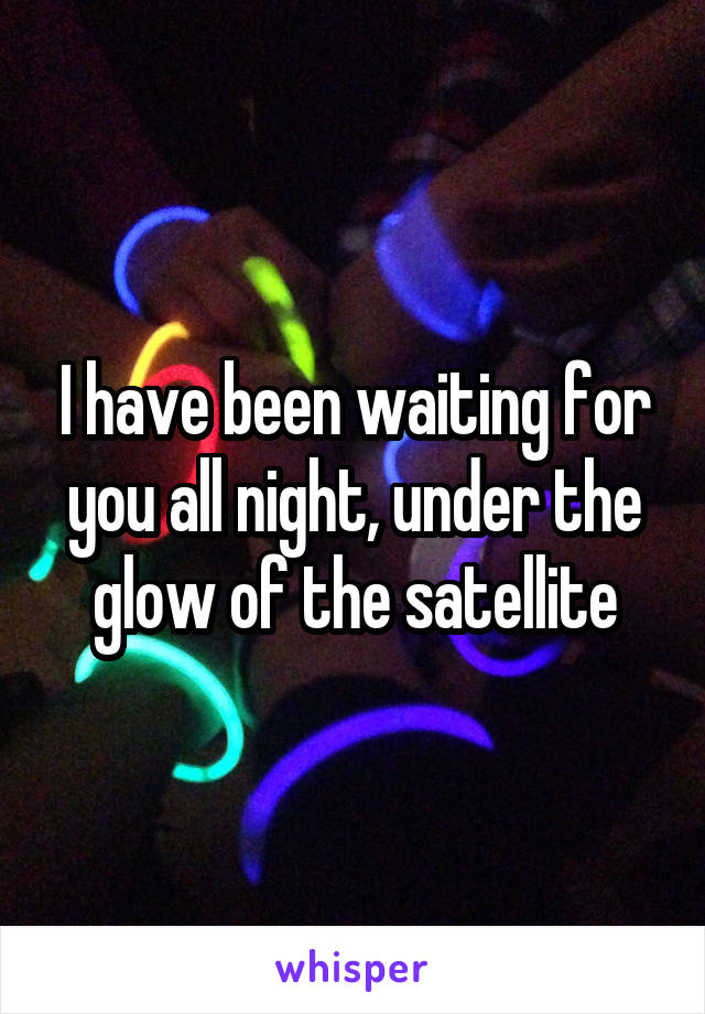 I have been waiting for you all night, under the glow of the satellite