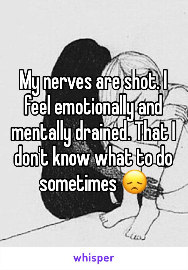 My nerves are shot. I feel emotionally and mentally drained. That I don't know what to do sometimes 😞