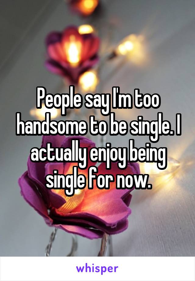 People say I'm too handsome to be single. I actually enjoy being single for now.