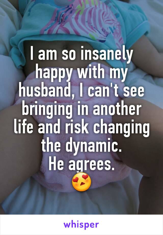 I am so insanely happy with my husband, I can't see bringing in another life and risk changing the dynamic.
He agrees.
😍