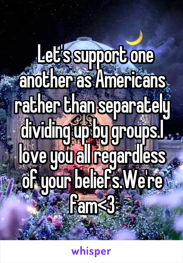   Let's support one another as Americans rather than separately dividing up by groups.I love you all regardless of your beliefs.We're fam<3