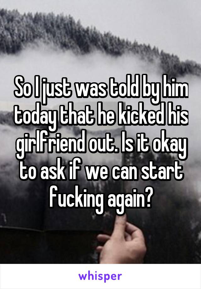 So I just was told by him today that he kicked his girlfriend out. Is it okay to ask if we can start fucking again?