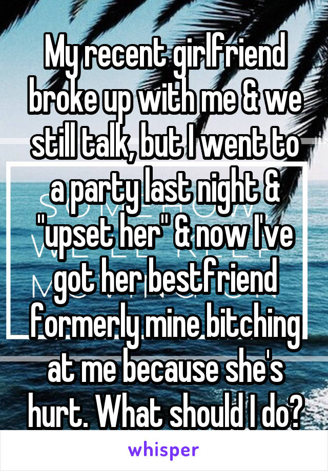 My recent girlfriend broke up with me & we still talk, but I went to a party last night & "upset her" & now I've got her bestfriend formerly mine bitching at me because she's hurt. What should I do?