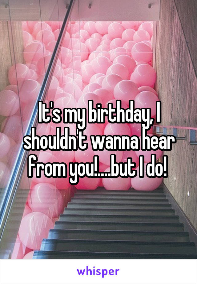 It's my birthday, I shouldn't wanna hear from you!....but I do! 