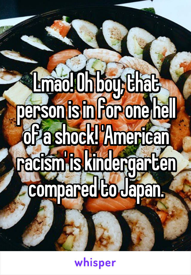 Lmao! Oh boy, that person is in for one hell of a shock! 'American racism' is kindergarten compared to Japan.