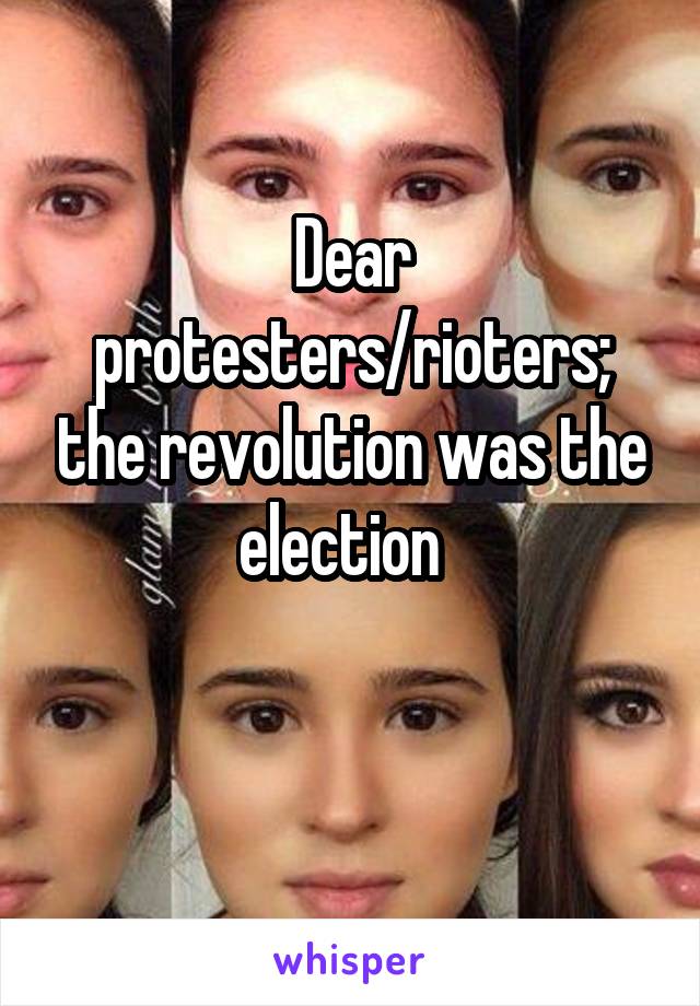 Dear protesters/rioters; the revolution was the election  

