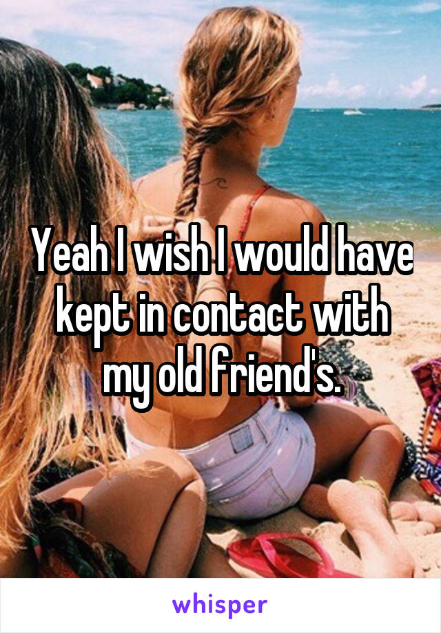 Yeah I wish I would have kept in contact with my old friend's.