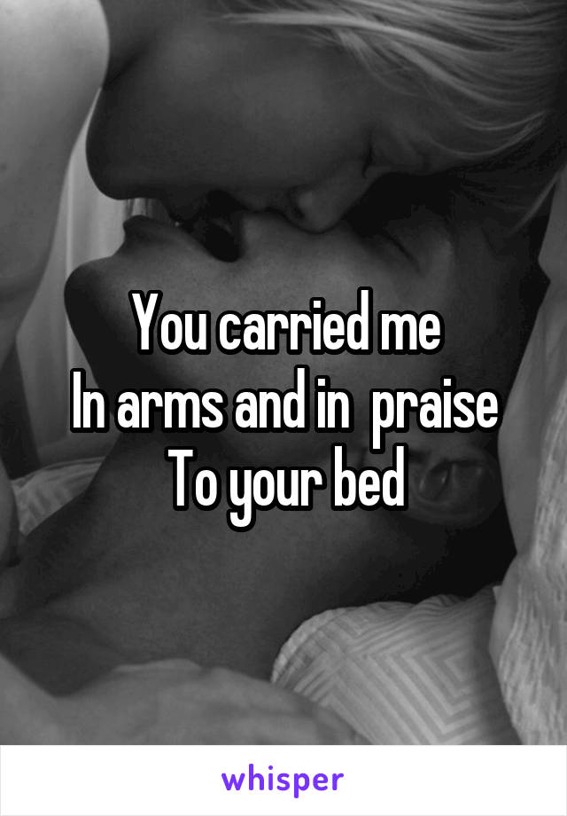 You carried me
In arms and in  praise
To your bed