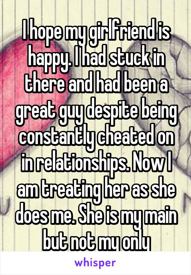 I hope my girlfriend is happy. I had stuck in there and had been a great guy despite being constantly cheated on in relationships. Now I am treating her as she does me. She is my main but not my only