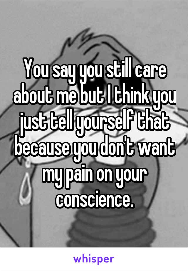 You say you still care about me but I think you just tell yourself that because you don't want my pain on your conscience.