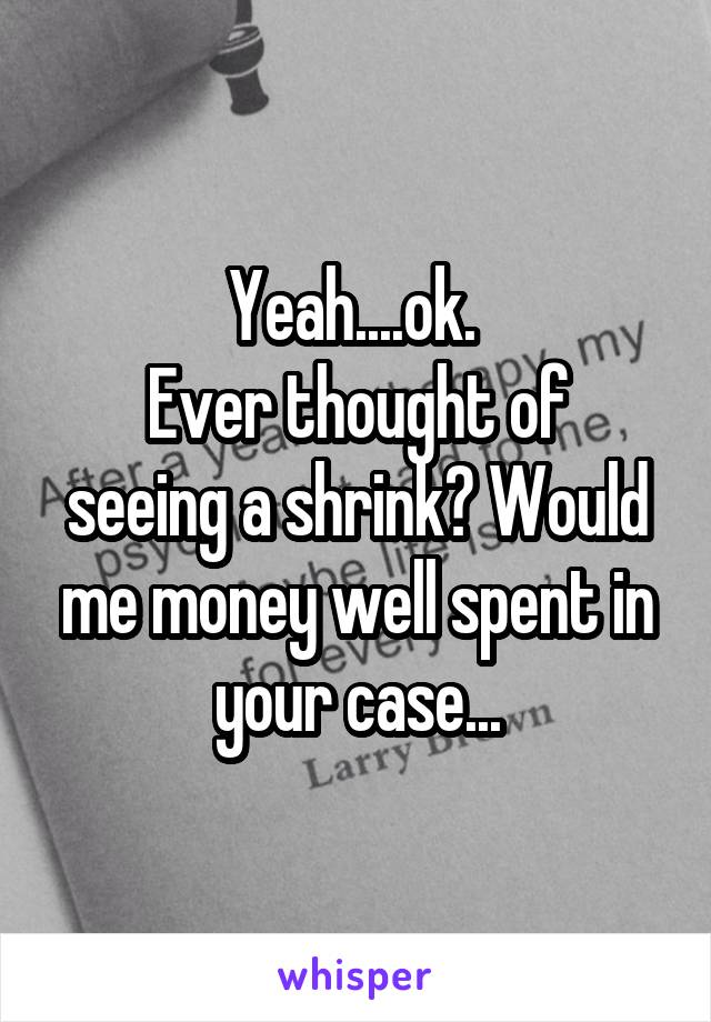 Yeah....ok. 
Ever thought of seeing a shrink? Would me money well spent in your case...