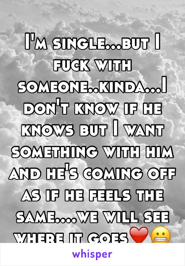 I'm single...but I fuck with someone..kinda...I don't know if he knows but I want something with him and he's coming off as if he feels the same....we will see where it goes❤️😬