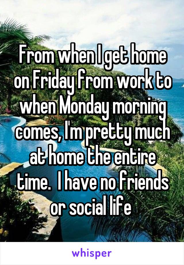 From when I get home on Friday from work to when Monday morning comes, I'm pretty much at home the entire time.  I have no friends or social life 