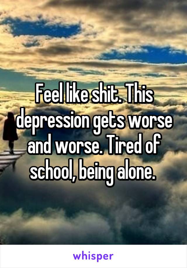 Feel like shit. This depression gets worse and worse. Tired of school, being alone. 