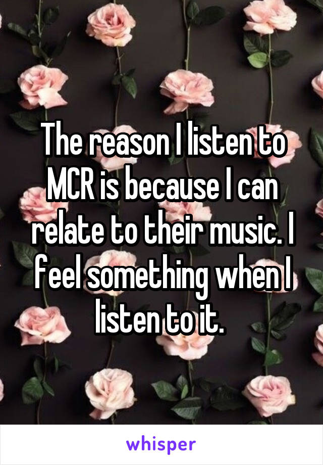 The reason I listen to MCR is because I can relate to their music. I feel something when I listen to it. 