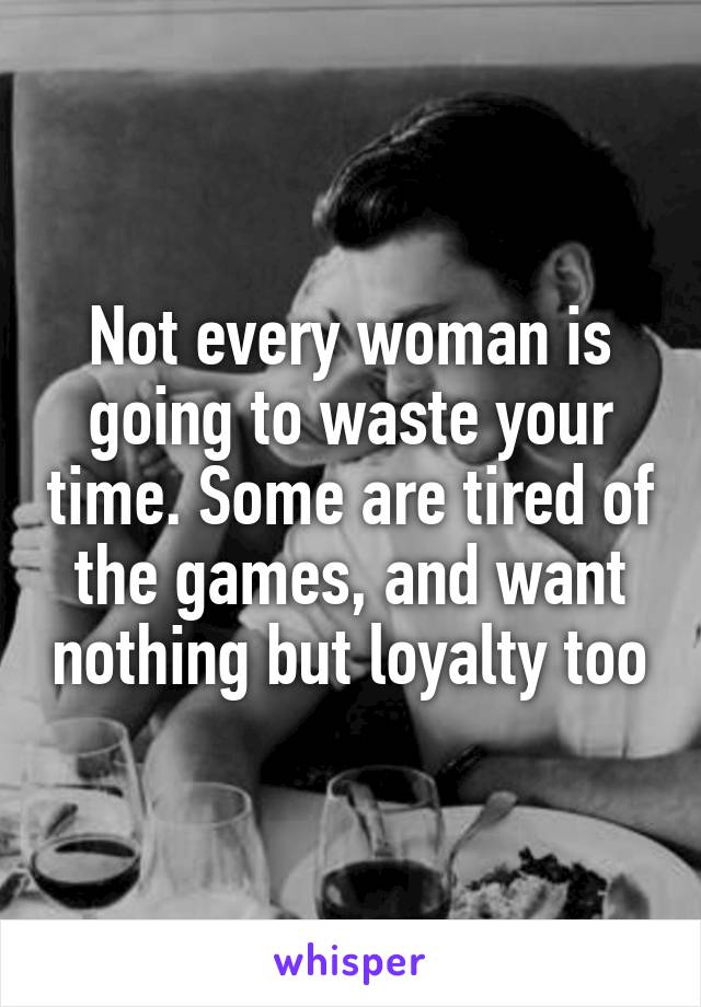 Not every woman is going to waste your time. Some are tired of the games, and want nothing but loyalty too