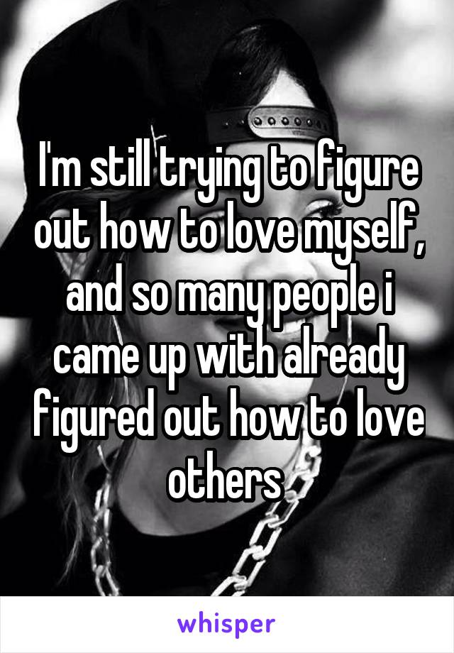 I'm still trying to figure out how to love myself, and so many people i came up with already figured out how to love others 