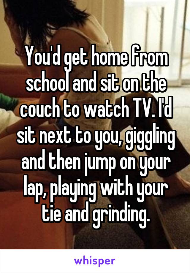 You'd get home from school and sit on the couch to watch TV. I'd sit next to you, giggling and then jump on your lap, playing with your tie and grinding.