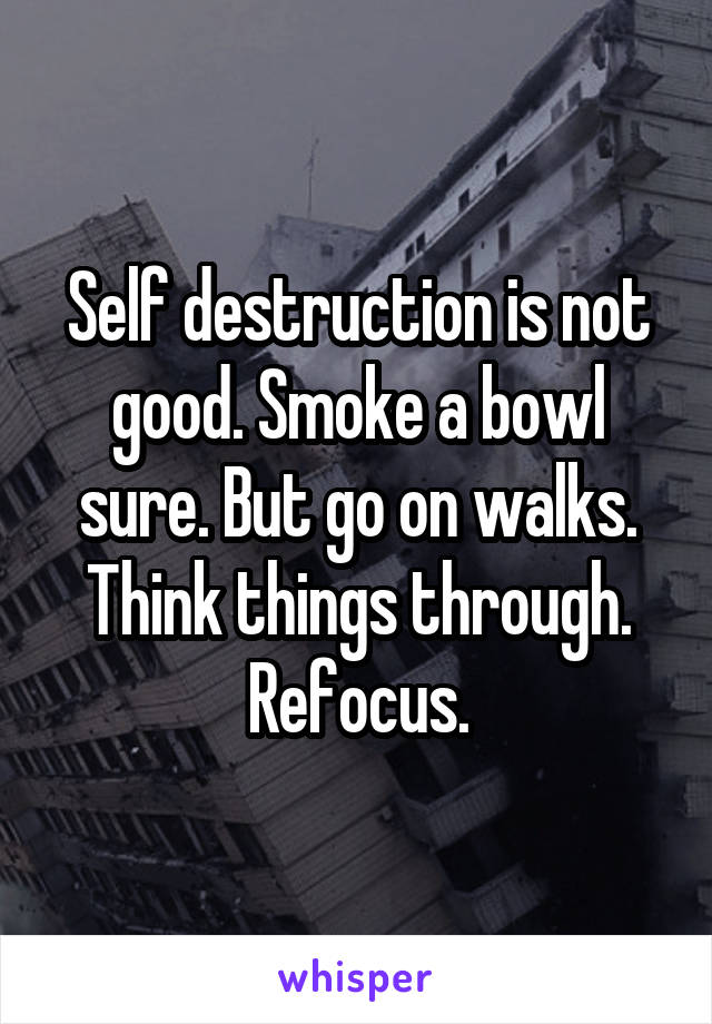 Self destruction is not good. Smoke a bowl sure. But go on walks. Think things through. Refocus.