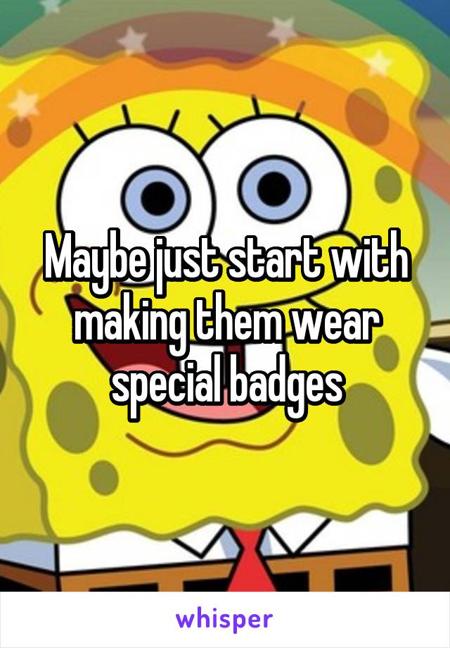 Maybe just start with making them wear special badges