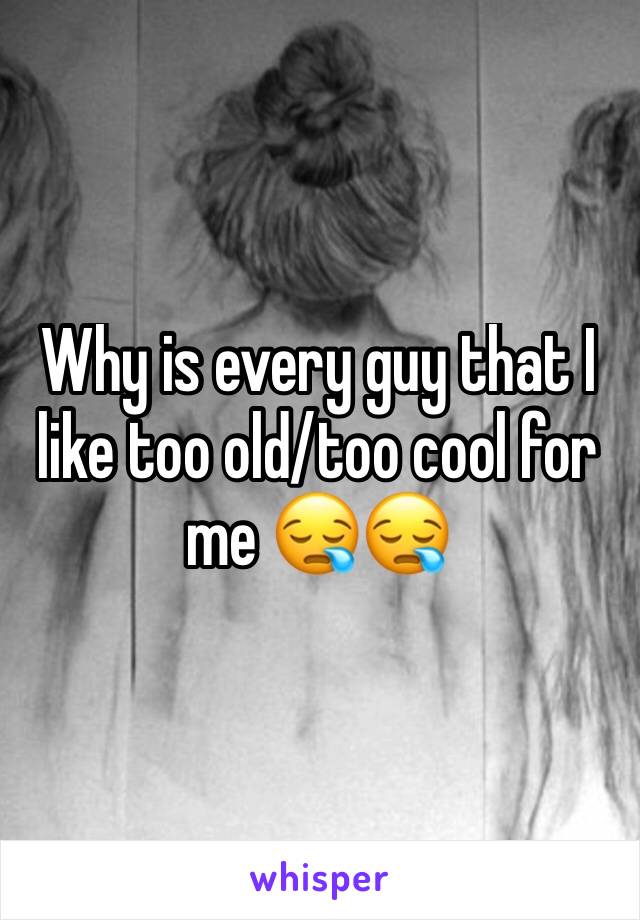 Why is every guy that I like too old/too cool for me 😪😪