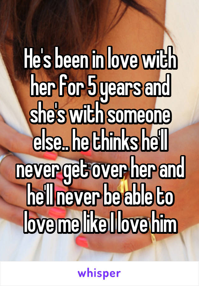 He's been in love with her for 5 years and she's with someone else.. he thinks he'll never get over her and he'll never be able to love me like I love him