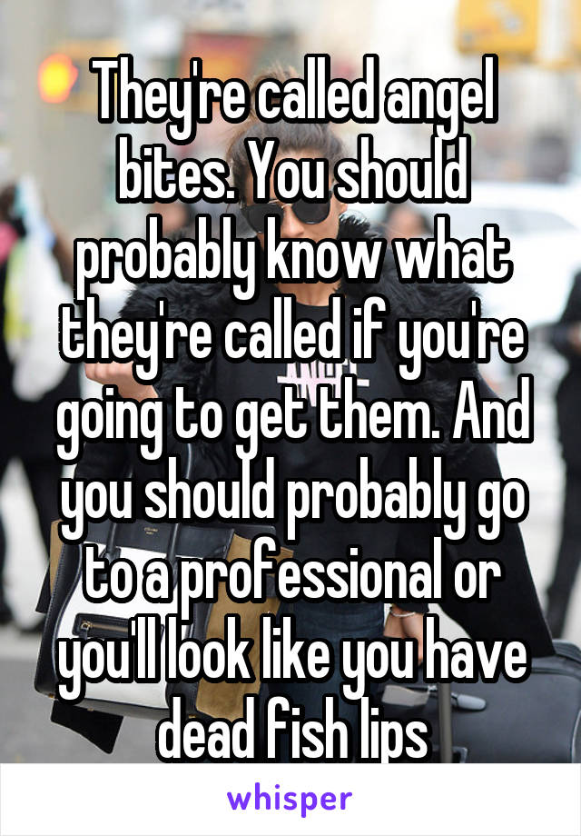 They're called angel bites. You should probably know what they're called if you're going to get them. And you should probably go to a professional or you'll look like you have dead fish lips