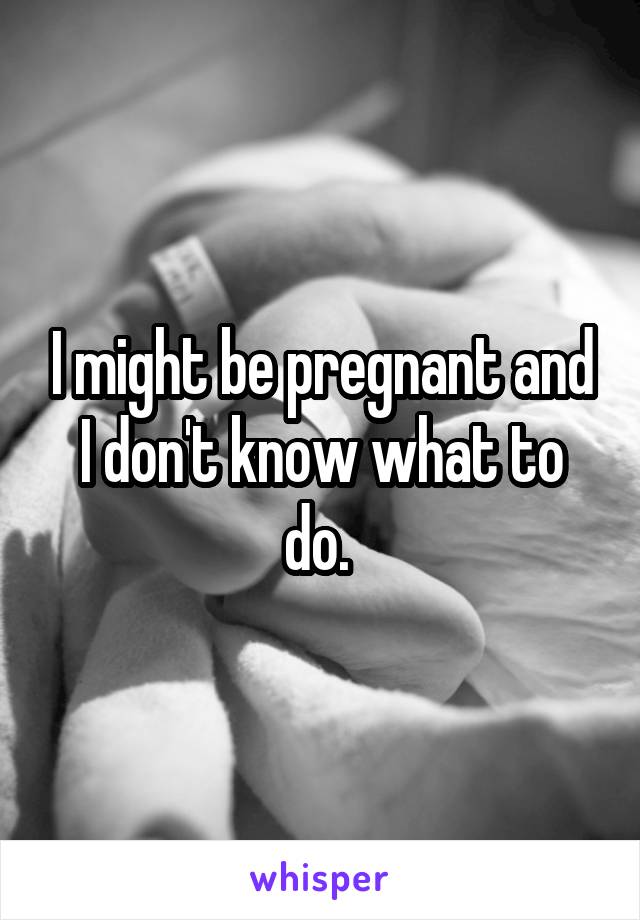 I might be pregnant and I don't know what to do. 