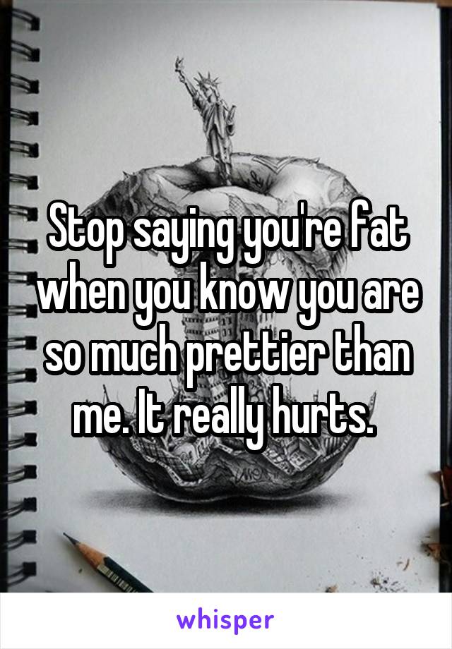 Stop saying you're fat when you know you are so much prettier than me. It really hurts. 