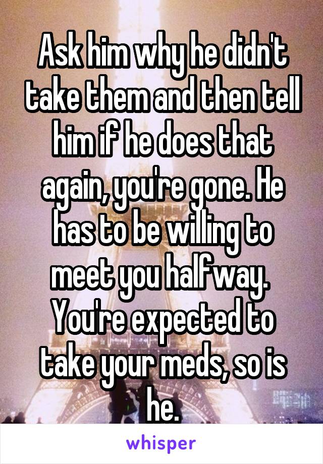 Ask him why he didn't take them and then tell him if he does that again, you're gone. He has to be willing to meet you halfway.  You're expected to take your meds, so is he.