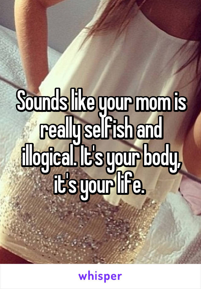 Sounds like your mom is really selfish and illogical. It's your body, it's your life. 