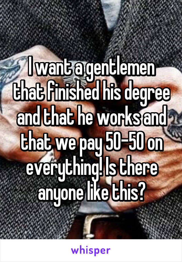 I want a gentlemen that finished his degree and that he works and that we pay 50-50 on everything! Is there anyone like this?