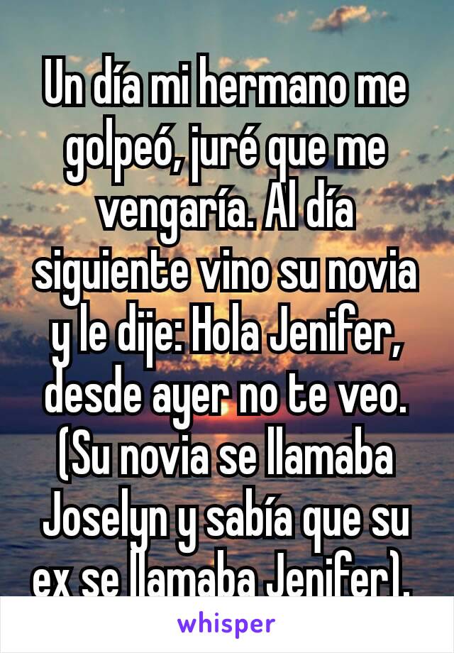 Un día mi hermano me golpeó, juré que me vengaría. Al día siguiente vino su novia y le dije: Hola Jenifer, desde ayer no te veo. (Su novia se llamaba Joselyn y sabía que su ex se llamaba Jenifer). 