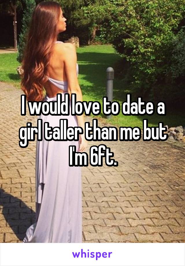 I would love to date a girl taller than me but I'm 6ft.