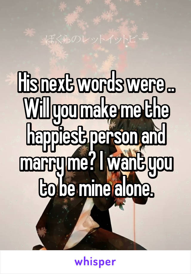 His next words were .. Will you make me the happiest person and marry me? I want you to be mine alone.