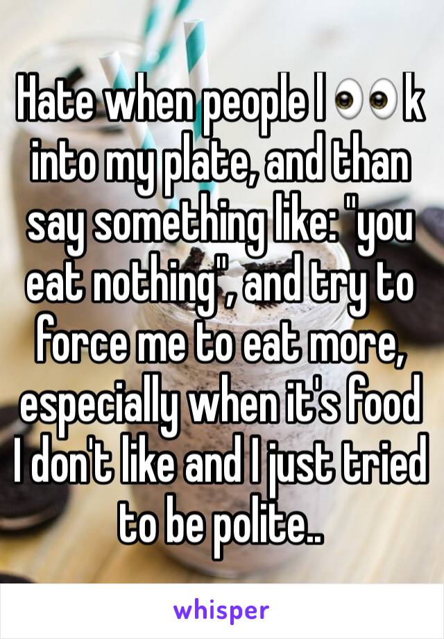 Hate when people l 👀 k into my plate, and than say something like: "you eat nothing", and try to force me to eat more, especially when it's food I don't like and I just tried to be polite.. 