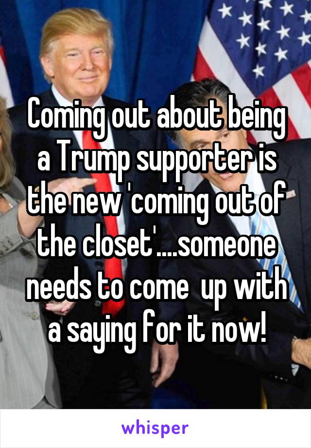 Coming out about being a Trump supporter is the new 'coming out of the closet'....someone needs to come  up with a saying for it now!